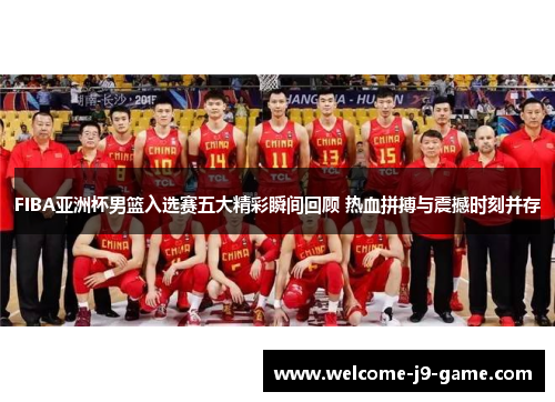 FIBA亚洲杯男篮入选赛五大精彩瞬间回顾 热血拼搏与震撼时刻并存