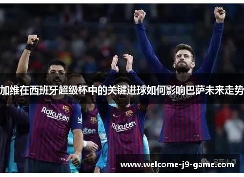 加维在西班牙超级杯中的关键进球如何影响巴萨未来走势