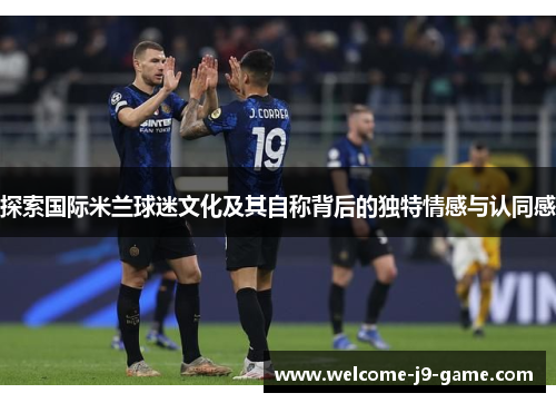 探索国际米兰球迷文化及其自称背后的独特情感与认同感