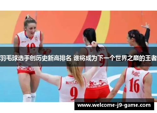 羽毛球选手创历史新高排名 谁将成为下一个世界之巅的王者