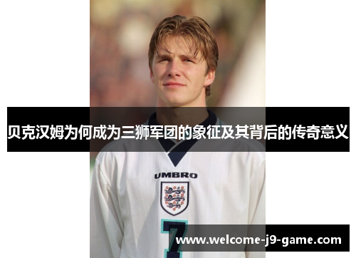贝克汉姆为何成为三狮军团的象征及其背后的传奇意义 贝克汉姆为何成为三狮军团的象征及其背后的传奇意义