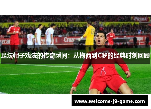 足坛帽子戏法的传奇瞬间：从梅西到C罗的经典时刻回顾