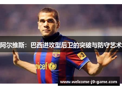 阿尔维斯:巴西进攻型后卫的突破与防守艺术 阿尔维斯:巴西进攻型后卫的突破与防守艺术