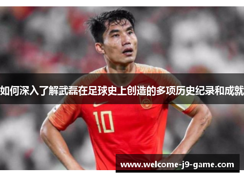 如何深入了解武磊在足球史上创造的多项历史纪录和成就 如何深入了解武磊在足球史上创造的多项历史纪录和成就