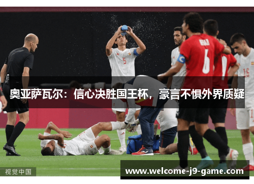 奥亚萨瓦尔：信心决胜国王杯，豪言不惧外界质疑