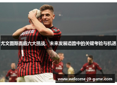 尤文图斯面临六大挑战，未来发展道路中的关键考验与机遇