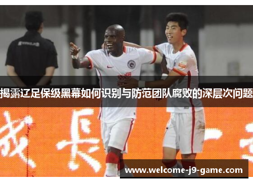揭露辽足保级黑幕如何识别与防范团队腐败的深层次问题 揭露辽足保级黑幕如何识别与防范团队腐败的深层次问题
