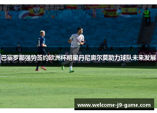 巴塞罗那强势签约欧洲杯明星丹尼奥尔莫助力球队未来发展