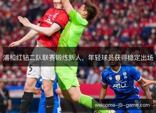 浦和红钻二队联赛锻炼新人,年轻球员获得稳定出场 浦和红钻二队联赛锻炼新人,年轻球员获得稳定出场